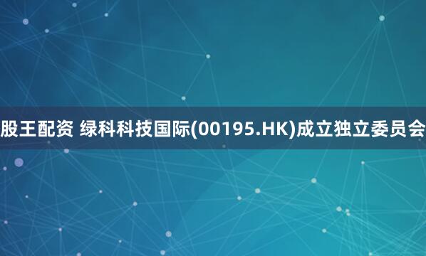 股王配资 绿科科技国际(00195.HK)成立独立委员会