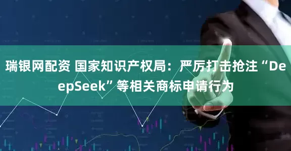 瑞银网配资 国家知识产权局：严厉打击抢注“DeepSeek”等相关商标申请行为