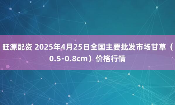 旺源配资 2025年4月25日全国主要批发市场甘草（0.5-0.8cm）价格行情