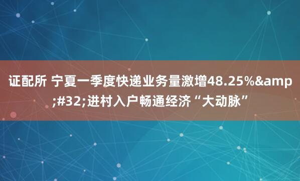 证配所 宁夏一季度快递业务量激增48.25% 进村入户畅通经济“大动脉”