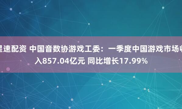 星速配资 中国音数协游戏工委：一季度中国游戏市场收入857.04亿元 同比增长17.99%
