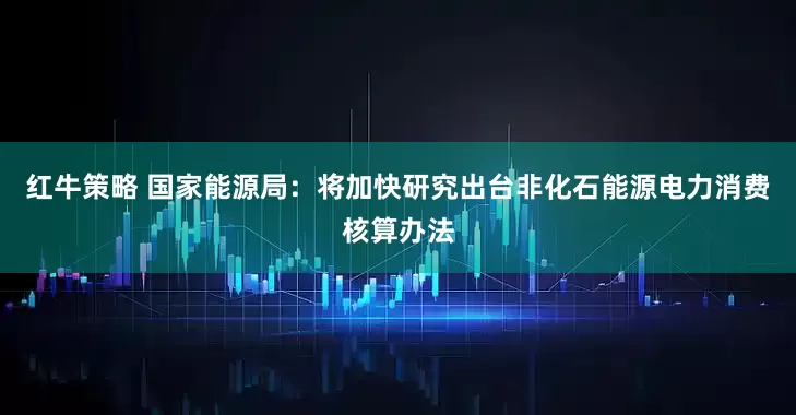 红牛策略 国家能源局：将加快研究出台非化石能源电力消费核算办法