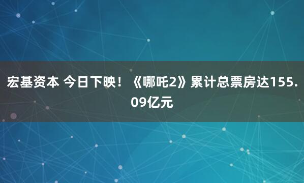 宏基资本 今日下映！《哪吒2》累计总票房达155.09亿元