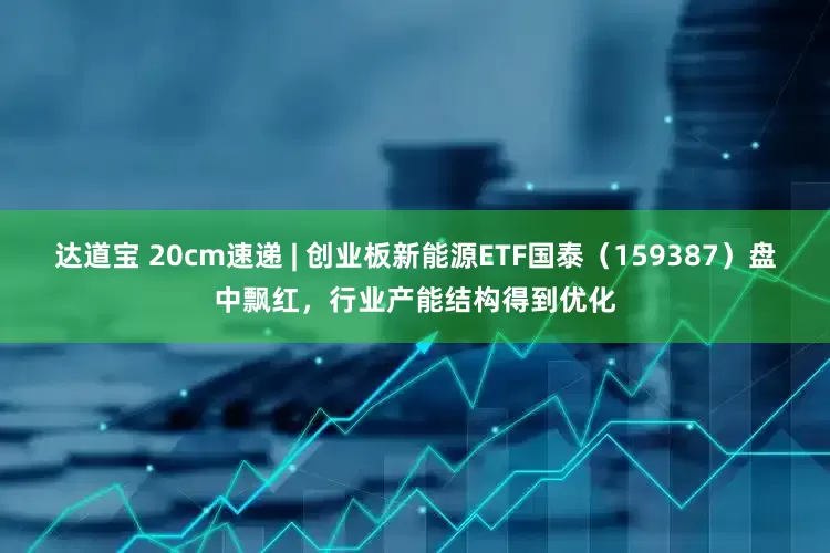 达道宝 20cm速递 | 创业板新能源ETF国泰（159387）盘中飘红，行业产能结构得到优化