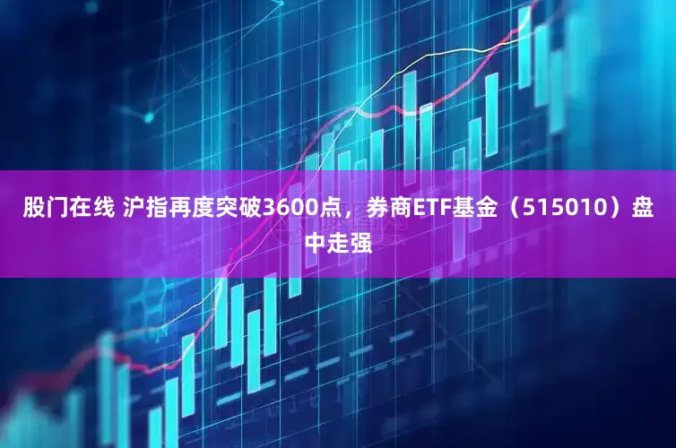 股门在线 沪指再度突破3600点，券商ETF基金（515010）盘中走强