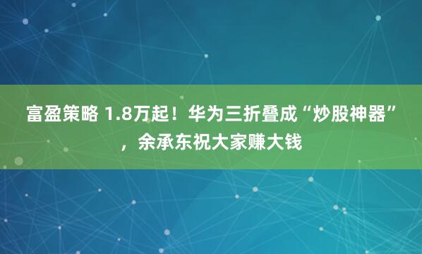 富盈策略 1.8万起！华为三折叠成“炒股神器”，余承东祝大家赚大钱