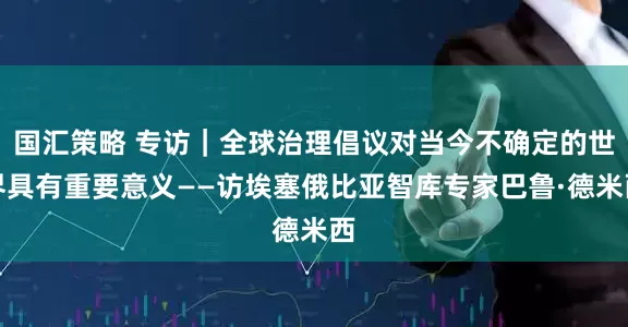 国汇策略 专访｜全球治理倡议对当今不确定的世界具有重要意义——访埃塞俄比亚智库专家巴鲁·德米西
