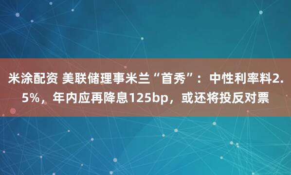 米涂配资 美联储理事米兰“首秀”：中性利率料2.5%，年内应再降息125bp，或还将投反对票