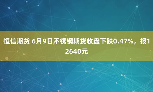 恒信期货 6月9日不锈钢期货收盘下跌0.47%，报12640元