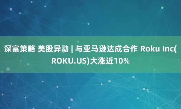 深富策略 美股异动 | 与亚马逊达成合作 Roku Inc(ROKU.US)大涨近10%