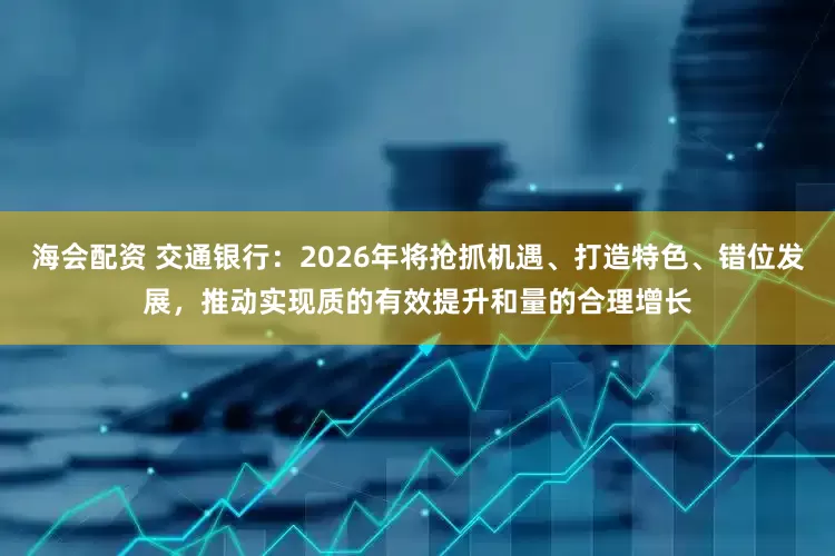 海会配资 交通银行：2026年将抢抓机遇、打造特色、错位发展，推动实现质的有效提升和量的合理增长