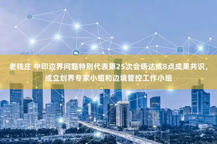 老钱庄 中印边界问题特别代表第25次会晤达成8点成果共识，成立划界专家小组和边境管控工作小组